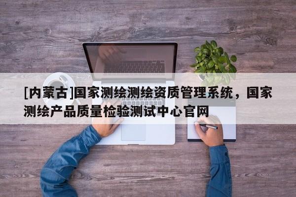 [內蒙古]國家測繪測繪資質管理系統，國家測繪產品質量檢驗測試中心官網