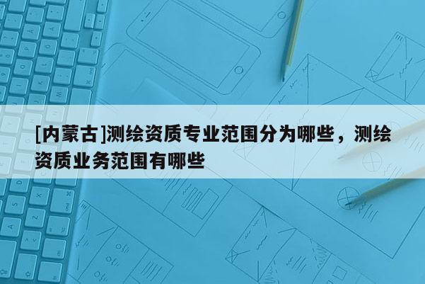 [內(nèi)蒙古]測繪資質(zhì)專業(yè)范圍分為哪些，測繪資質(zhì)業(yè)務范圍有哪些