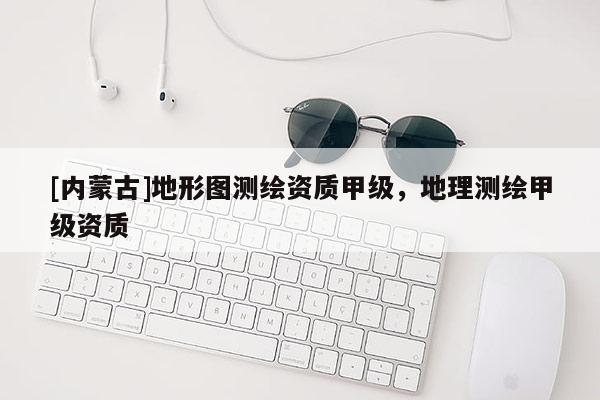 [內蒙古]地形圖測繪資質甲級，地理測繪甲級資質