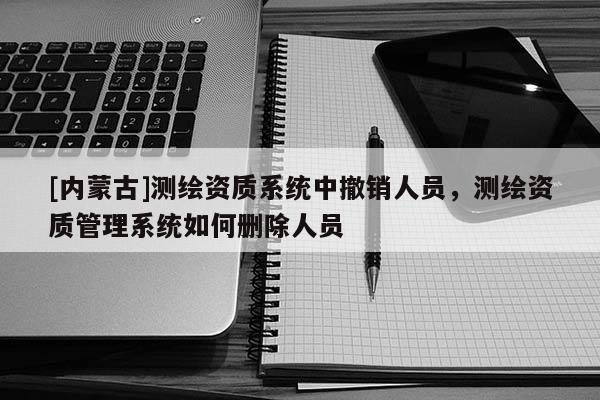 [內蒙古]測繪資質系統中撤銷人員，測繪資質管理系統如何刪除人員