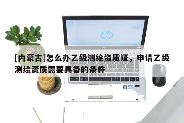 [內蒙古]怎么辦乙級測繪資質證，申請乙級測繪資質需要具備的條件