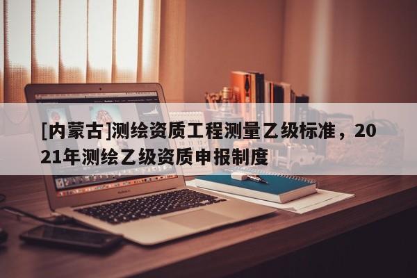 [內蒙古]測繪資質工程測量乙級標準，2021年測繪乙級資質申報制度