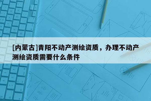 [內(nèi)蒙古]青陽不動產(chǎn)測繪資質(zhì)，辦理不動產(chǎn)測繪資質(zhì)需要什么條件