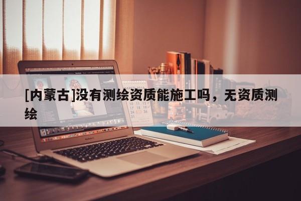 [內蒙古]沒有測繪資質能施工嗎，無資質測繪