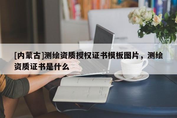 [內蒙古]測繪資質授權證書模板圖片，測繪資質證書是什么