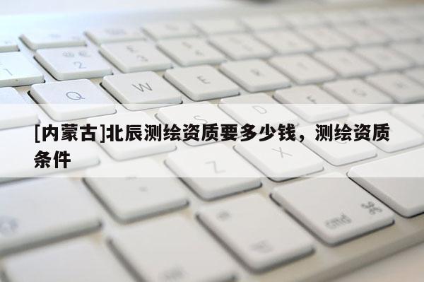 [內蒙古]北辰測繪資質要多少錢，測繪資質條件