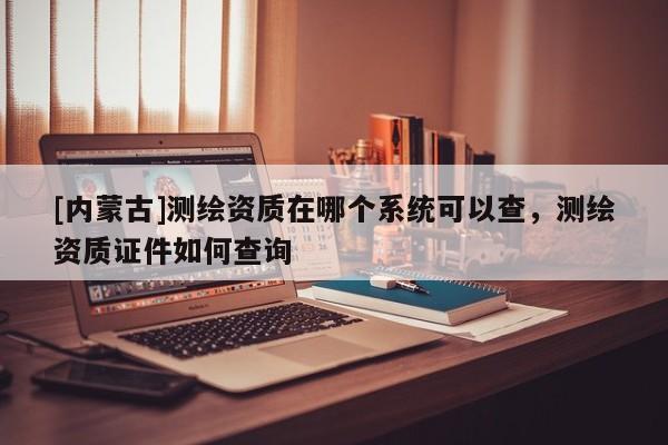 [內蒙古]測繪資質在哪個系統可以查，測繪資質證件如何查詢