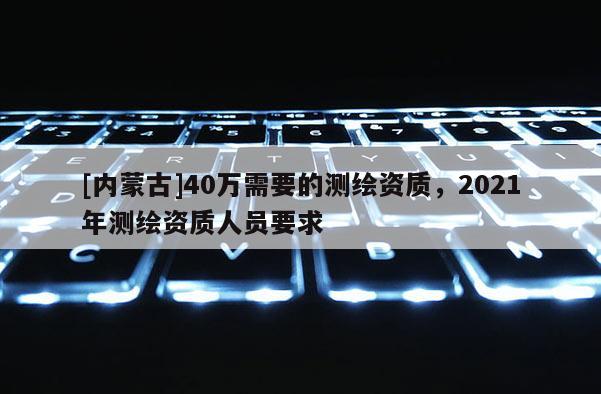 [內蒙古]40萬需要的測繪資質，2021年測繪資質人員要求