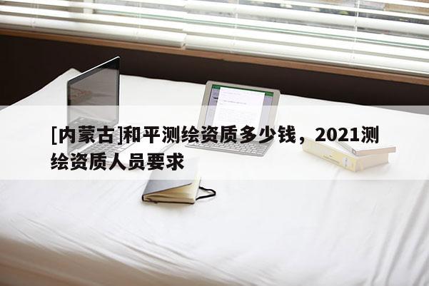 [內蒙古]和平測繪資質多少錢，2021測繪資質人員要求