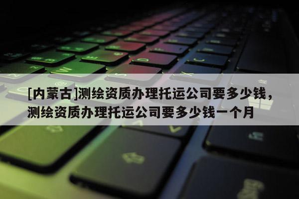 [內蒙古]測繪資質辦理托運公司要多少錢，測繪資質辦理托運公司要多少錢一個月