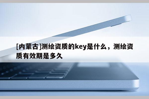 [內(nèi)蒙古]測繪資質(zhì)的key是什么，測繪資質(zhì)有效期是多久