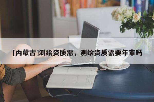[內蒙古]測繪資質需，測繪資質需要年審嗎