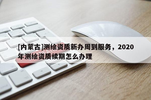 [內蒙古]測繪資質新辦周到服務，2020年測繪資質續期怎么辦理