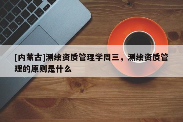 [內蒙古]測繪資質管理學周三，測繪資質管理的原則是什么