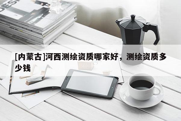 [內蒙古]河西測繪資質哪家好，測繪資質多少錢