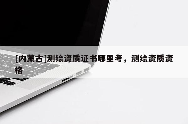 [內(nèi)蒙古]測(cè)繪資質(zhì)證書哪里考，測(cè)繪資質(zhì)資格