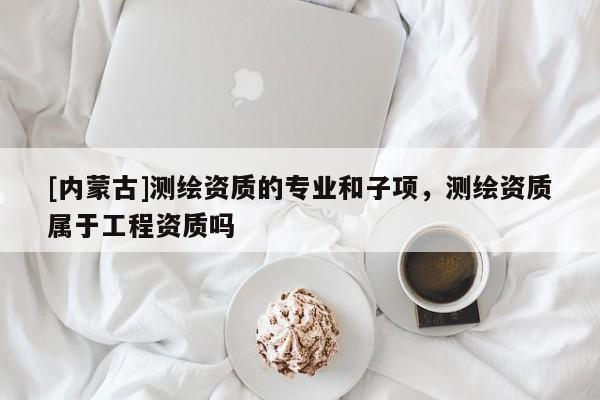 [內蒙古]測繪資質的專業和子項，測繪資質屬于工程資質嗎