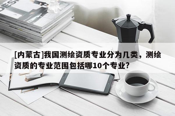 [內(nèi)蒙古]我國(guó)測(cè)繪資質(zhì)專(zhuān)業(yè)分為幾類(lèi)，測(cè)繪資質(zhì)的專(zhuān)業(yè)范圍包括哪10個(gè)專(zhuān)業(yè)?