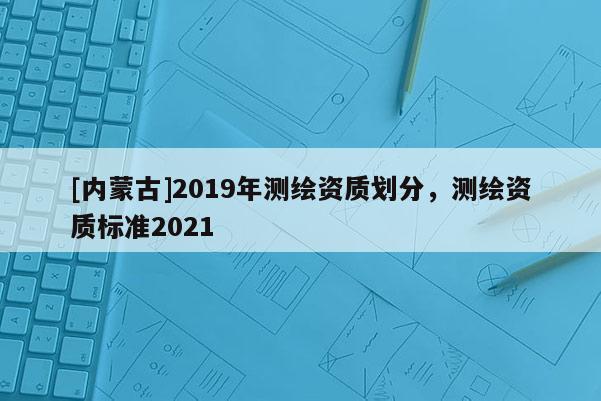 [內蒙古]2019年測繪資質劃分，測繪資質標準2021