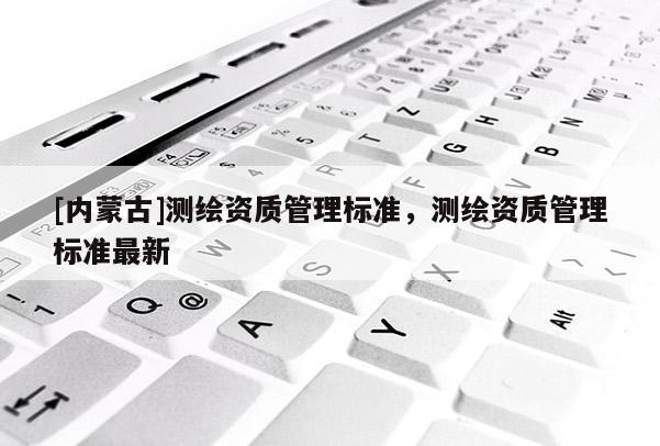 [內蒙古]測繪資質管理標準，測繪資質管理標準最新