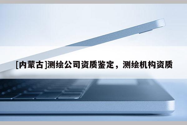 [內蒙古]測繪公司資質鑒定，測繪機構資質