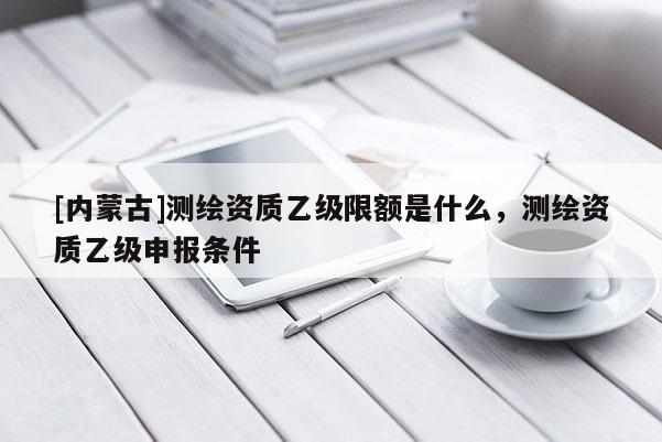 [內蒙古]測繪資質乙級限額是什么，測繪資質乙級申報條件