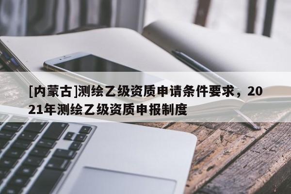 [內蒙古]測繪乙級資質申請條件要求，2021年測繪乙級資質申報制度