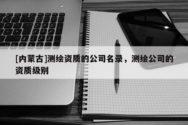 [內(nèi)蒙古]測繪資質(zhì)的公司名錄，測繪公司的資質(zhì)級別