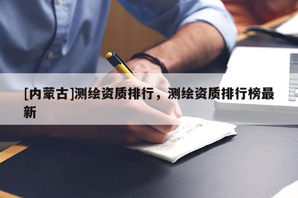 [內(nèi)蒙古]測繪資質(zhì)排行，測繪資質(zhì)排行榜最新