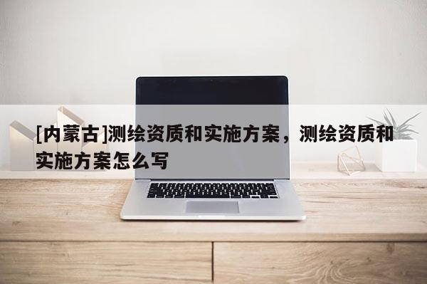 [內蒙古]測繪資質和實施方案，測繪資質和實施方案怎么寫