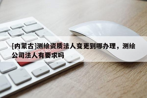 [內蒙古]測繪資質法人變更到哪辦理，測繪公司法人有要求嗎