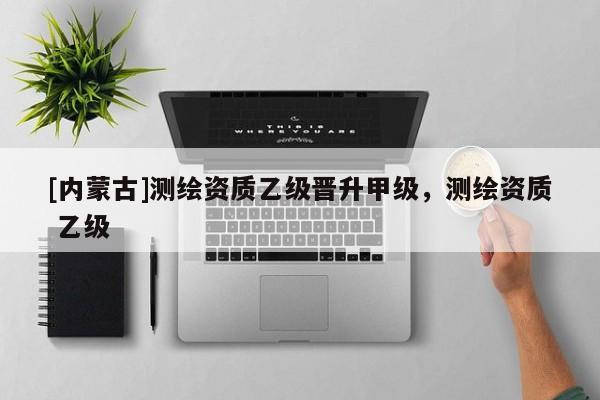 [內蒙古]測繪資質乙級晉升甲級，測繪資質 乙級