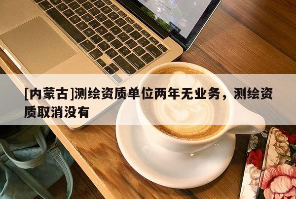 [內(nèi)蒙古]測繪資質(zhì)單位兩年無業(yè)務(wù)，測繪資質(zhì)取消沒有