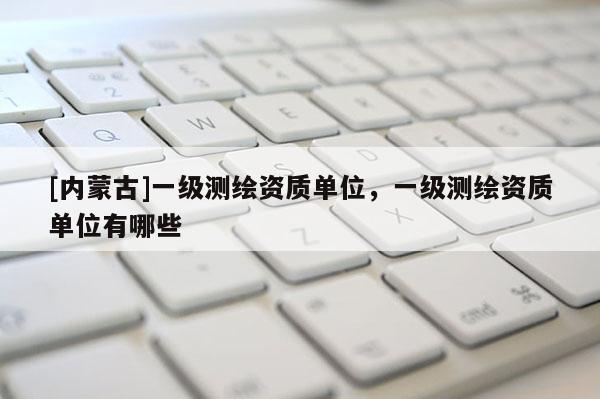 [內(nèi)蒙古]一級(jí)測(cè)繪資質(zhì)單位，一級(jí)測(cè)繪資質(zhì)單位有哪些