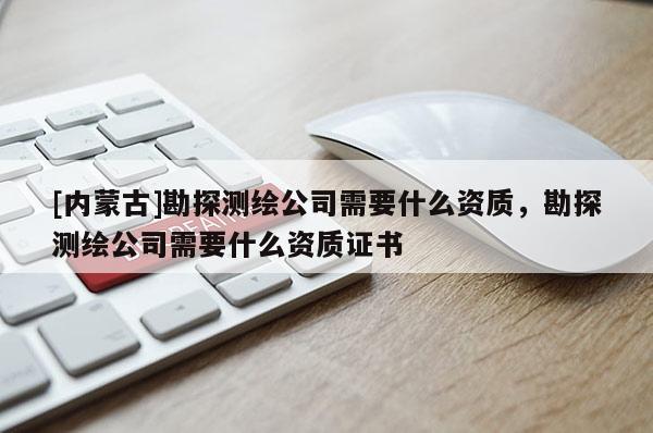 [內蒙古]勘探測繪公司需要什么資質，勘探測繪公司需要什么資質證書
