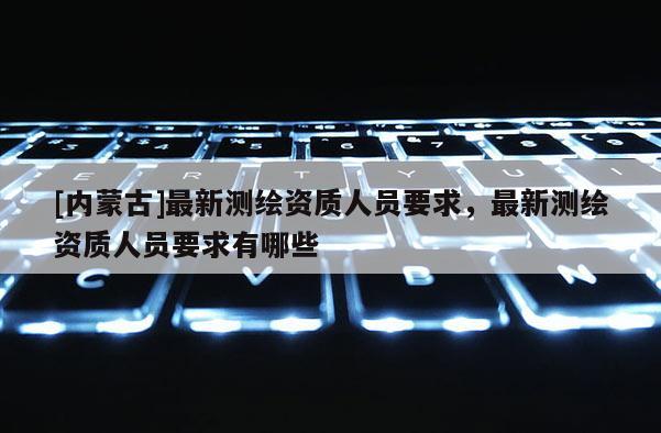 [內蒙古]最新測繪資質人員要求，最新測繪資質人員要求有哪些