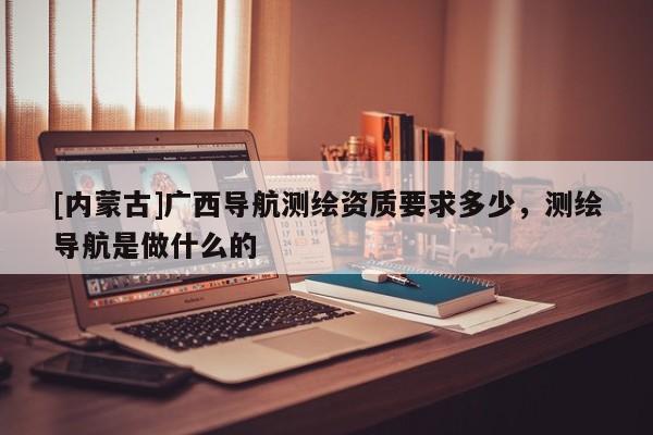 [內蒙古]廣西導航測繪資質要求多少，測繪導航是做什么的