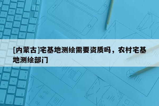[內蒙古]宅基地測繪需要資質嗎，農村宅基地測繪部門