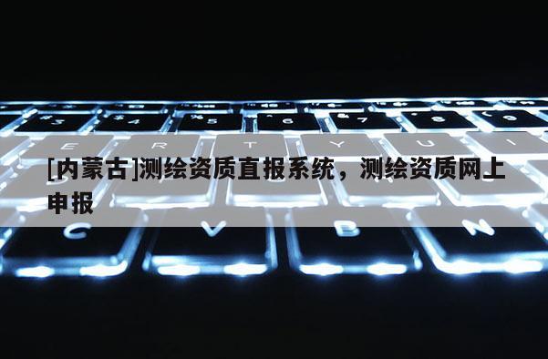 [內(nèi)蒙古]測繪資質(zhì)直報系統(tǒng)，測繪資質(zhì)網(wǎng)上申報