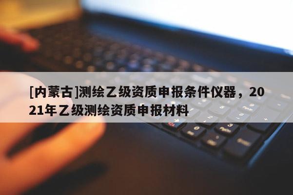 [內蒙古]測繪乙級資質申報條件儀器，2021年乙級測繪資質申報材料