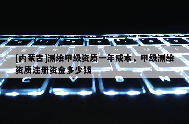 [內蒙古]測繪甲級資質一年成本，甲級測繪資質注冊資金多少錢