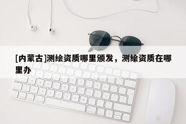 [內(nèi)蒙古]測繪資質(zhì)哪里頒發(fā)，測繪資質(zhì)在哪里辦