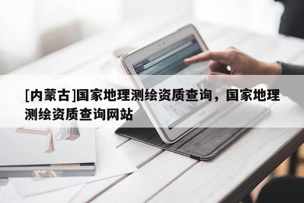[內(nèi)蒙古]國家地理測繪資質查詢，國家地理測繪資質查詢網(wǎng)站