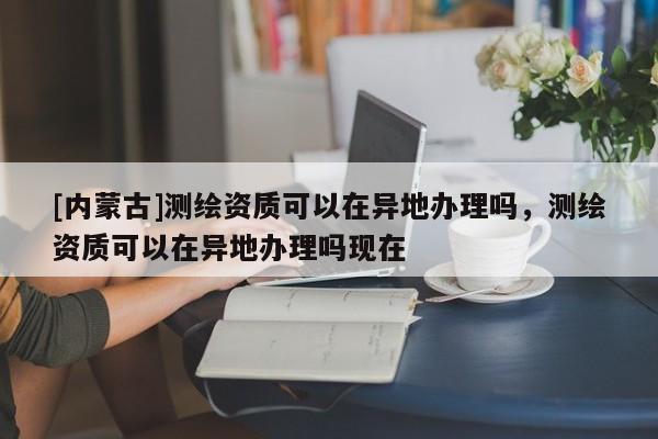 [內蒙古]測繪資質可以在異地辦理嗎，測繪資質可以在異地辦理嗎現在