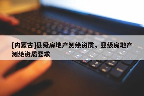 [內蒙古]縣級房地產測繪資質，縣級房地產測繪資質要求
