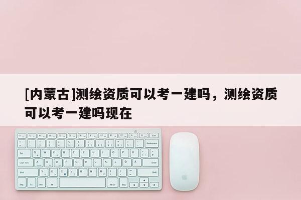[內蒙古]測繪資質可以考一建嗎，測繪資質可以考一建嗎現在