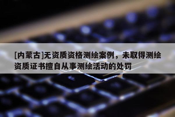[內(nèi)蒙古]無(wú)資質(zhì)資格測(cè)繪案例，未取得測(cè)繪資質(zhì)證書(shū)擅自從事測(cè)繪活動(dòng)的處罰