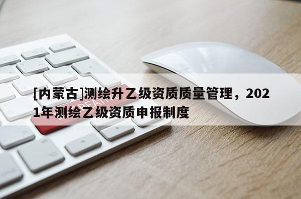 [內(nèi)蒙古]測繪升乙級資質(zhì)質(zhì)量管理，2021年測繪乙級資質(zhì)申報(bào)制度