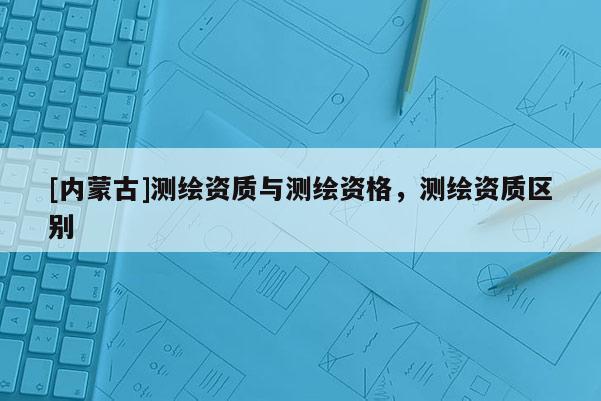 [內蒙古]測繪資質與測繪資格，測繪資質區別