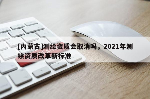 [內(nèi)蒙古]測繪資質(zhì)會(huì)取消嗎，2021年測繪資質(zhì)改革新標(biāo)準(zhǔn)